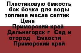 Пластиковую ёмкость бак бочка для воды топлива масла септик › Цена ­ 48 000 - Приморский край, Дальнегорск г. Сад и огород » Ёмкости   . Приморский край